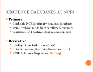 SEQUENCE DATABASES AT NCBI
 Primary
 GenBank: NCBI’s primary sequence database
 Trace Archive: reads from capillary sequencers
 Sequence Read Archive: next generation data
 Derivative
 GenPept (GenBank translations)
 Outside Protein (UniProt—Swiss-Prot, PDB)
 NCBI Reference Sequences (RefSeq)
 