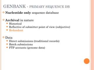 GENBANK - PRIMARY SEQUENCE DB
 Nucleotide only sequence database
 Archival in nature
 Historical
 Reflective of submitter point of view (subjective)
 Redundant
 Data
 Direct submissions (traditional records)
 Batch submissions
 FTP accounts (genome data)
 