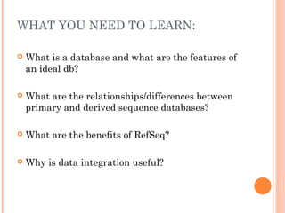 WHAT YOU NEED TO LEARN:
 What is a database and what are the features of
an ideal db?
 What are the relationships/differences between
primary and derived sequence databases?
 What are the benefits of RefSeq?
 Why is data integration useful?
 