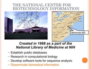 THE NATIONAL CENTER FOR
BIOTECHNOLOGY INFORMATION
Created in 1988 as a part of the
National Library of Medicine at NIH
– Establish public databases
– Research in computational biology
– Develop software tools for sequence analysis
– Disseminate biomedical information
Bethesda,MD
 