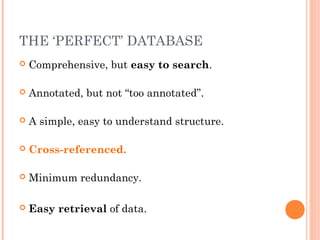 THE ‘PERFECT’ DATABASE
 Comprehensive, but easy to search.
 Annotated, but not “too annotated”.
 A simple, easy to understand structure.
 Cross-referenced.
 Minimum redundancy.
 Easy retrieval of data.
 