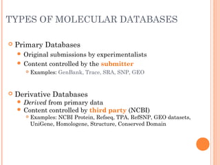 TYPES OF MOLECULAR DATABASES
 Primary Databases
 Original submissions by experimentalists
 Content controlled by the submitter
 Examples: GenBank, Trace, SRA, SNP, GEO
 Derivative Databases
 Derived from primary data
 Content controlled by third party (NCBI)
 Examples: NCBI Protein, Refseq, TPA, RefSNP, GEO datasets,
UniGene, Homologene, Structure, Conserved Domain
 