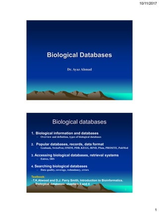 10/11/2017
1
Biological Databases
Dr. Ayaz Ahmad
2
Biological databases
1. Biological information and databases
– Overview and definition, types of biological databases
2. Popular databases, records, data format
– Genbank, SwissProt, OMIM, PDB, KEGG, BIND, Pfam, PROSITE, PubMed
3. Accessing biological databases, retrieval systems
– Entrez, SRS
4. Searching biological databases
– Data quality, coverage, redundancy, errors
Textbook:
--T.K.Atwood and D.J. Parry Smith, Introduction to Bioinformatics.
Biological databases: chapters 3 and 4
 