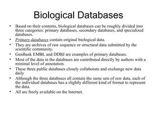 Biological Databases
• Based on their contents, biological databases can be roughly divided into
three categories: primary databases, secondary databases, and specialized
databases.
• Primary databases contain original biological data.
• They are archives of raw sequence or structural data submitted by the
scientific community.
• GenBank EMBL and DDBJ are examples of primary databases.
• Most of the data in the databases are contributed directly by authors with a
minimal level of annotation.
• These three public databases closely collaborate and exchange new data
daily
• Although the three databases all contain the same sets of raw data, each of
the individual databases has a slightly different kind of format to represent
the data.
• All are freely available on the Internet.
 