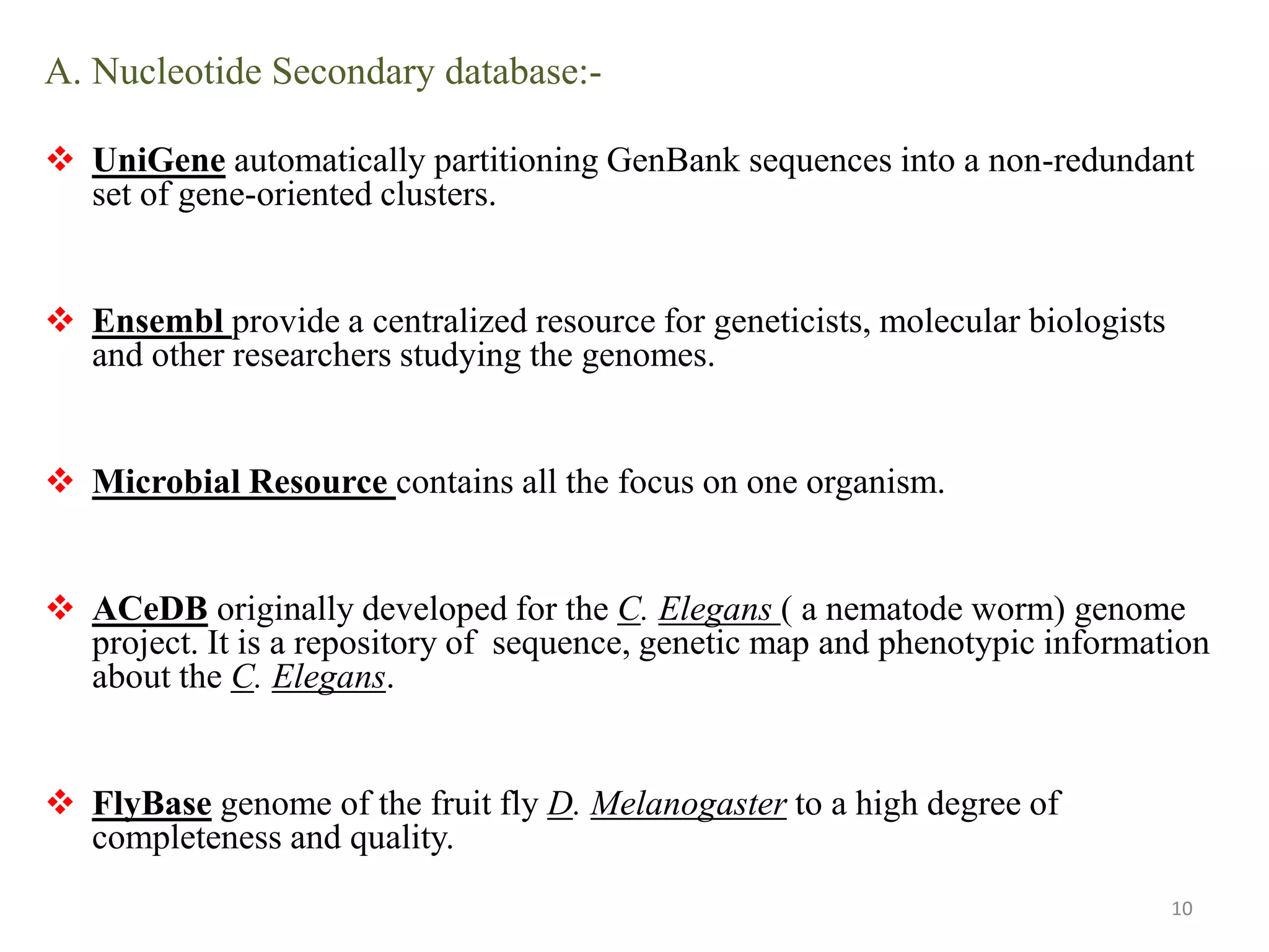 A. Nucleotide Secondary database:-
 UniGene automatically partitioning GenBank sequences into a non-redundant
set of gene-oriented clusters.
 Ensembl provide a centralized resource for geneticists, molecular biologists
and other researchers studying the genomes.
 Microbial Resource contains all the focus on one organism.
 ACeDB originally developed for the C. Elegans ( a nematode worm) genome
project. It is a repository of sequence, genetic map and phenotypic information
about the C. Elegans.
 FlyBase genome of the fruit fly D. Melanogaster to a high degree of
completeness and quality.
10
 