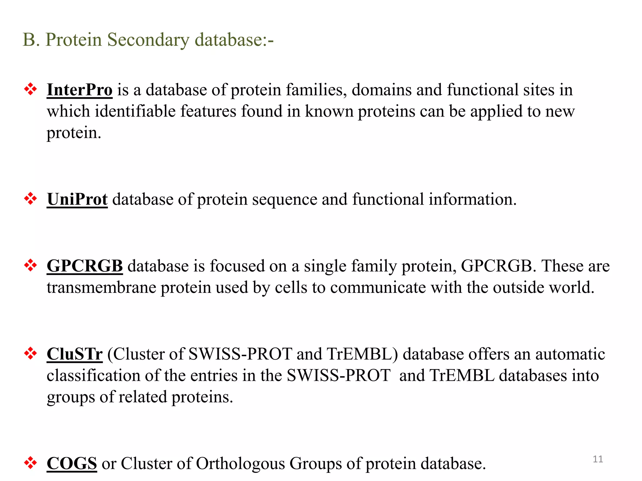B. Protein Secondary database:-
 InterPro is a database of protein families, domains and functional sites in
which identifiable features found in known proteins can be applied to new
protein.
 UniProt database of protein sequence and functional information.
 GPCRGB database is focused on a single family protein, GPCRGB. These are
transmembrane protein used by cells to communicate with the outside world.
 CluSTr (Cluster of SWISS-PROT and TrEMBL) database offers an automatic
classification of the entries in the SWISS-PROT and TrEMBL databases into
groups of related proteins.
 COGS or Cluster of Orthologous Groups of protein database. 11
 