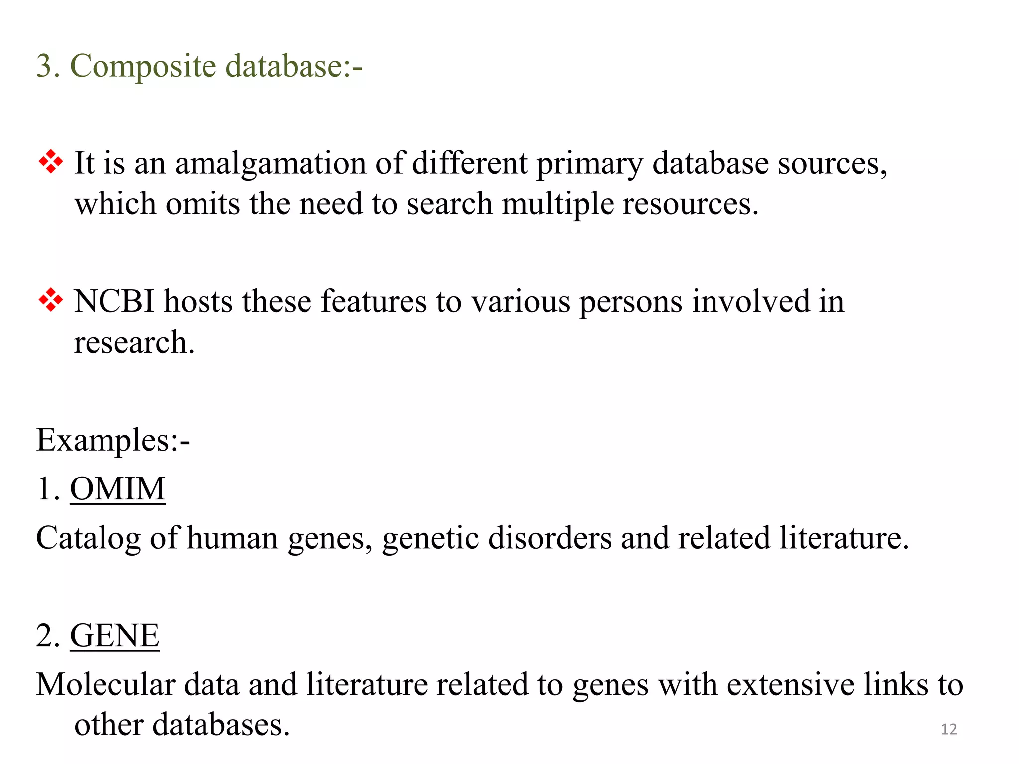 3. Composite database:-
 It is an amalgamation of different primary database sources,
which omits the need to search multiple resources.
 NCBI hosts these features to various persons involved in
research.
Examples:-
1. OMIM
Catalog of human genes, genetic disorders and related literature.
2. GENE
Molecular data and literature related to genes with extensive links to
other databases. 12
 