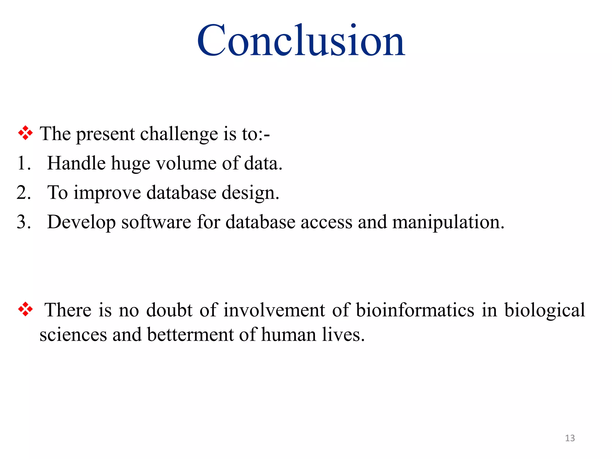 13
Conclusion
 The present challenge is to:-
1. Handle huge volume of data.
2. To improve database design.
3. Develop software for database access and manipulation.
 There is no doubt of involvement of bioinformatics in biological
sciences and betterment of human lives.
 