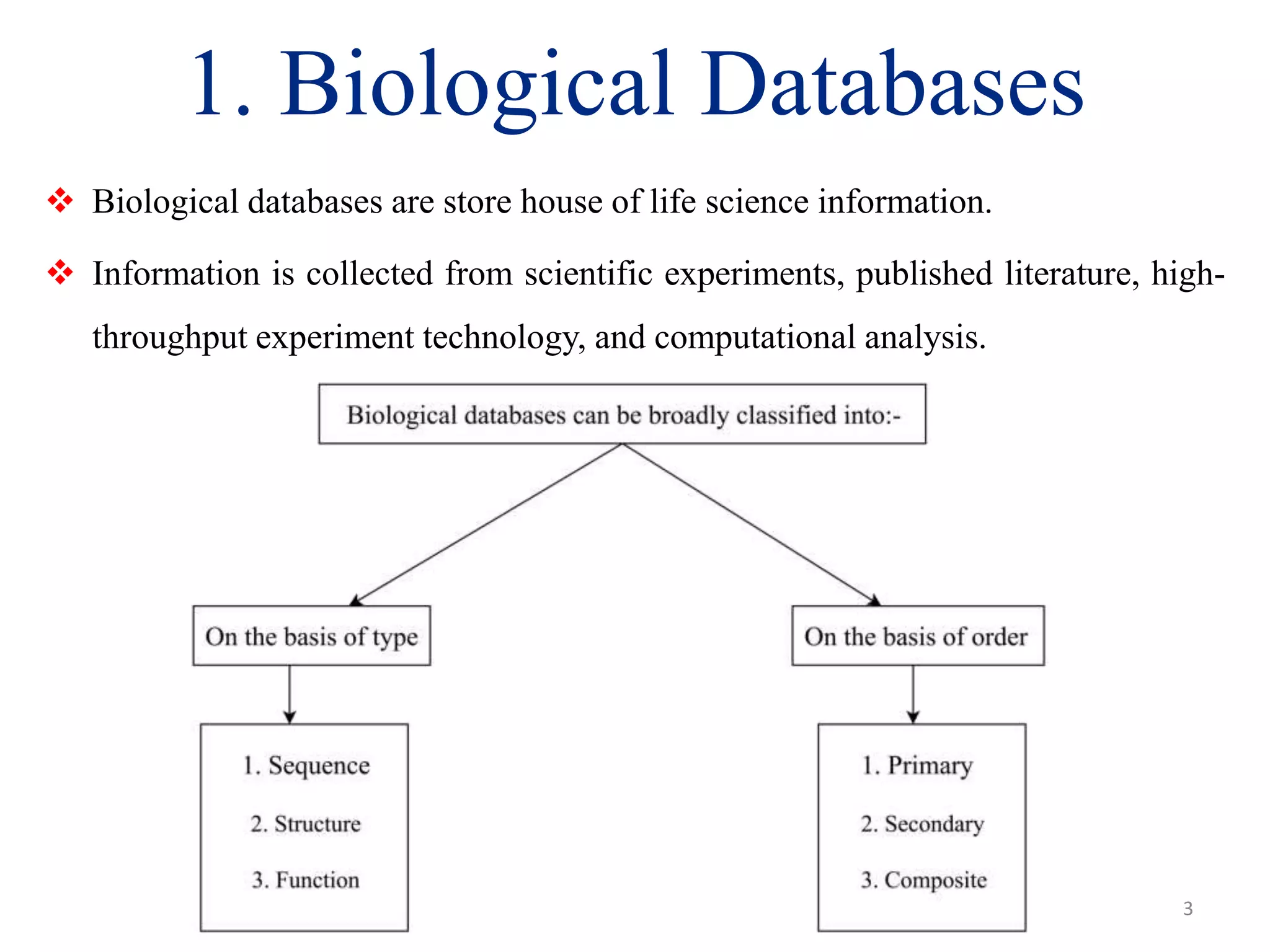1. Biological Databases
 Biological databases are store house of life science information.
 Information is collected from scientific experiments, published literature, high-
throughput experiment technology, and computational analysis.
3
 