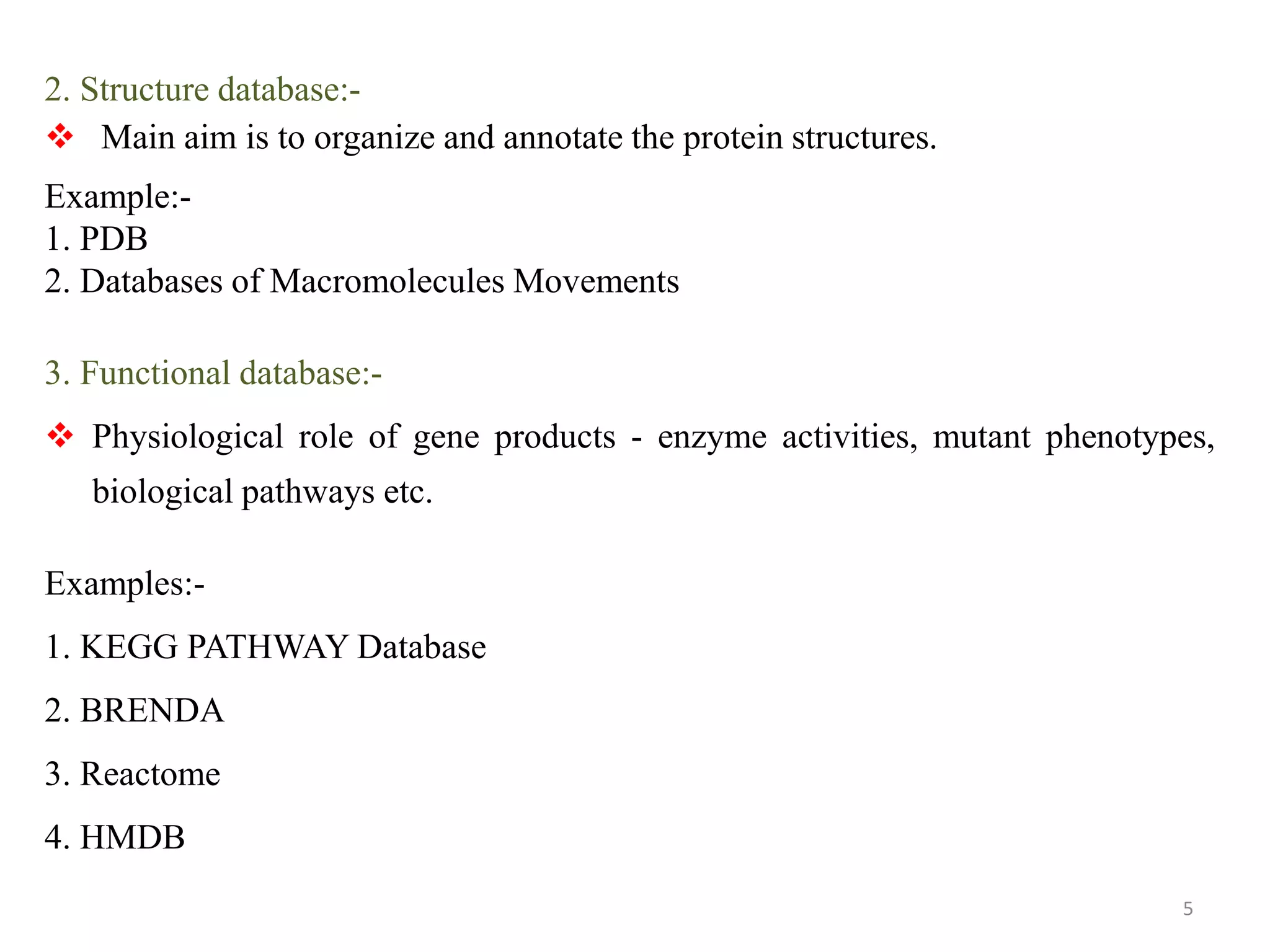 2. Structure database:-
 Main aim is to organize and annotate the protein structures.
Example:-
1. PDB
2. Databases of Macromolecules Movements
3. Functional database:-
 Physiological role of gene products - enzyme activities, mutant phenotypes,
biological pathways etc.
Examples:-
1. KEGG PATHWAY Database
2. BRENDA
3. Reactome
4. HMDB
5
 