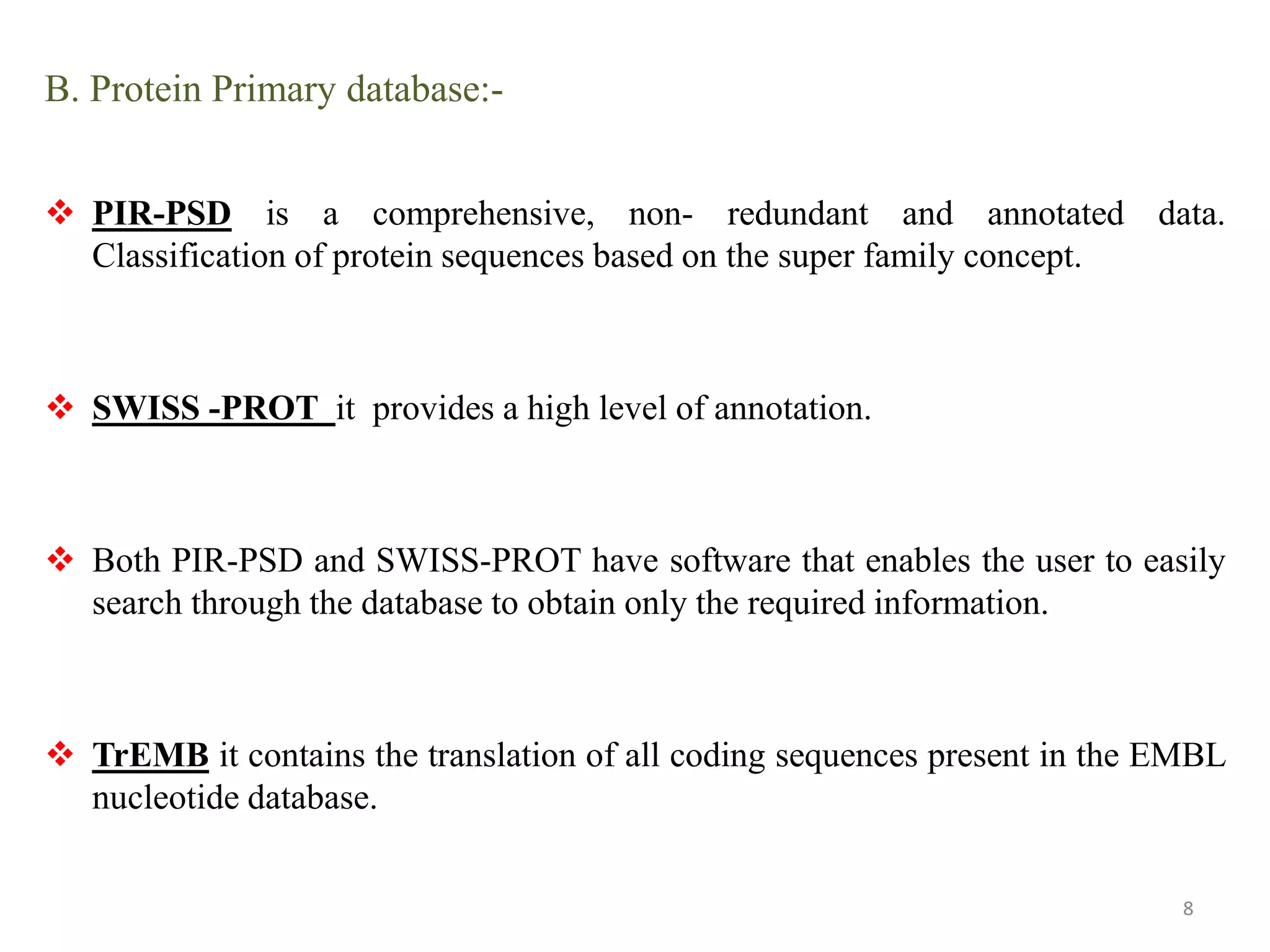 B. Protein Primary database:-
 PIR-PSD is a comprehensive, non- redundant and annotated data.
Classification of protein sequences based on the super family concept.
 SWISS -PROT it provides a high level of annotation.
 Both PIR-PSD and SWISS-PROT have software that enables the user to easily
search through the database to obtain only the required information.
 TrEMB it contains the translation of all coding sequences present in the EMBL
nucleotide database.
8
 