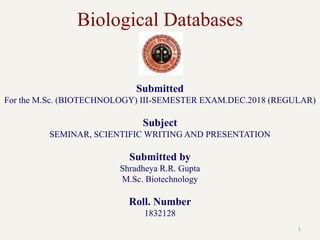 Biological Databases
1
Submitted
For the M.Sc. (BIOTECHNOLOGY) III-SEMESTER EXAM.DEC.2018 (REGULAR)
Subject
SEMINAR, SCIENTIFIC WRITING AND PRESENTATION
Submitted by
Shradheya R.R. Gupta
M.Sc. Biotechnology
Roll. Number
1832128
 
