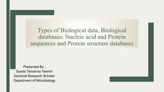 Types of Biological data, Biological
databases: Nucleic acid and Protein
sequences and Protein structure databases
Presented By :
Syeda Tamanna Yasmin
Doctoral Research Scholar
Department of Microbiology
 