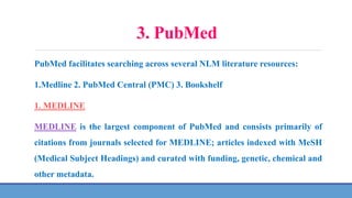 3. PubMed
PubMed facilitates searching across several NLM literature resources:
1.Medline 2. PubMed Central (PMC) 3. Bookshelf
1. MEDLINE
MEDLINE is the largest component of PubMed and consists primarily of
citations from journals selected for MEDLINE; articles indexed with MeSH
(Medical Subject Headings) and curated with funding, genetic, chemical and
other metadata.
 