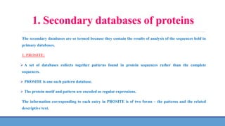 1. Secondary databases of proteins
The secondary databases are so termed because they contain the results of analysis of the sequences held in
primary databases.
1. PROSITE:
 A set of databases collects together patterns found in protein sequences rather than the complete
sequences.
 PROSITE is one such pattern database.
 The protein motif and pattern are encoded as regular expressions.
The information corresponding to each entry in PROSITE is of two forms – the patterns and the related
descriptive text.
 