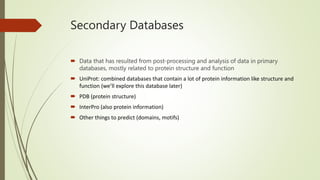Secondary Databases
 Data that has resulted from post-processing and analysis of data in primary
databases, mostly related to protein structure and function
 UniProt: combined databases that contain a lot of protein information like structure and
function (we’ll explore this database later)
 PDB (protein structure)
 InterPro (also protein information)
 Other things to predict (domains, motifs)
 