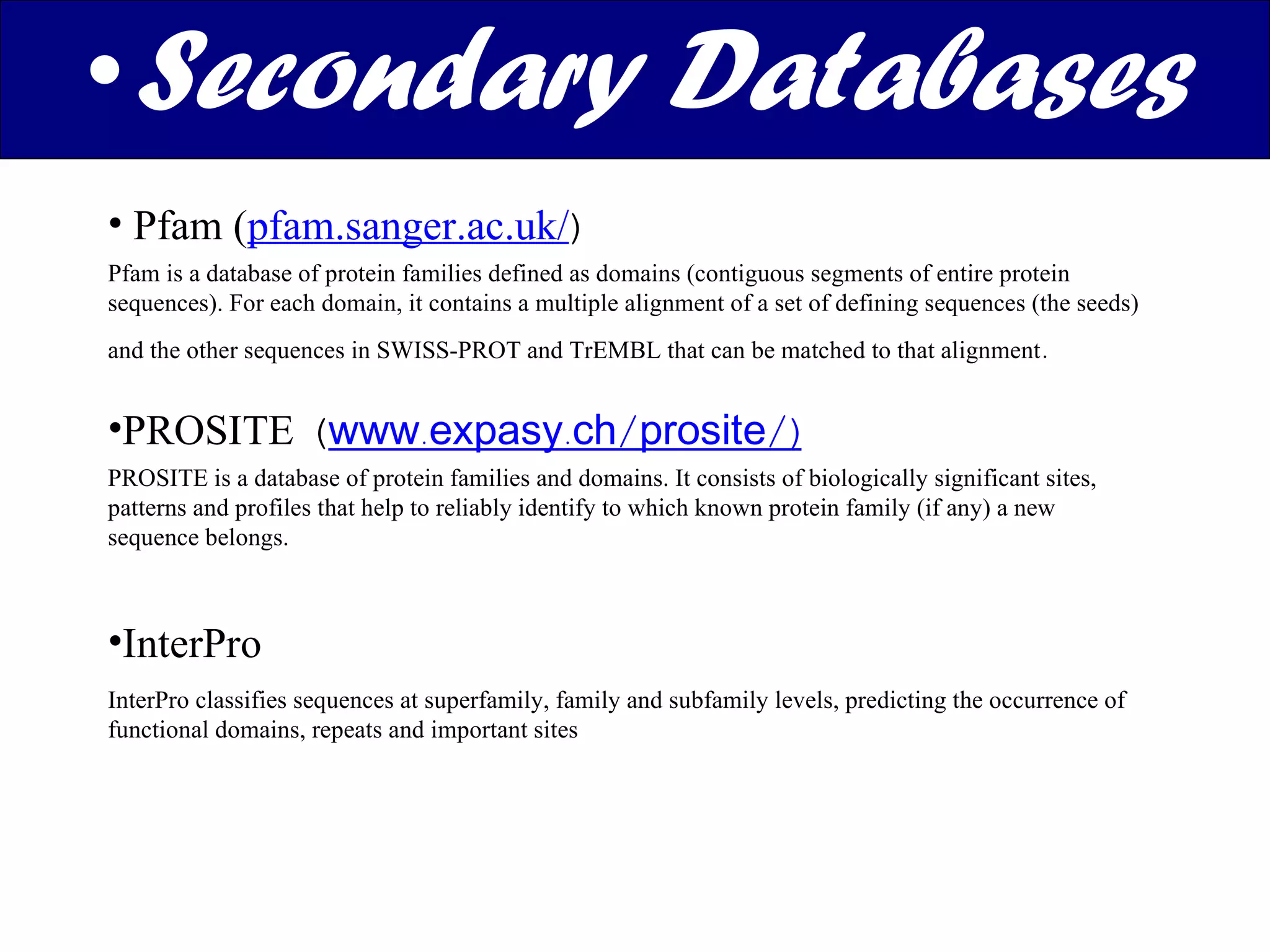 Secondary Databases Pfam ( pfam.sanger.ac.uk/ ) Pfam is a database of protein families defined as domains (contiguous segments of entire protein sequences). For each domain, it contains a multiple alignment of a set of defining sequences (the seeds) and the other sequences in SWISS-PROT and TrEMBL that can be matched to that alignment .  PROSITE  ( www.expasy.ch/prosite/) PROSITE is a database of protein families and domains. It consists of biologically significant sites, patterns and profiles that help to reliably identify to which known protein family (if any) a new sequence belongs. InterPro InterPro classifies sequences at superfamily, family and subfamily levels, predicting the occurrence of functional domains, repeats and important sites 