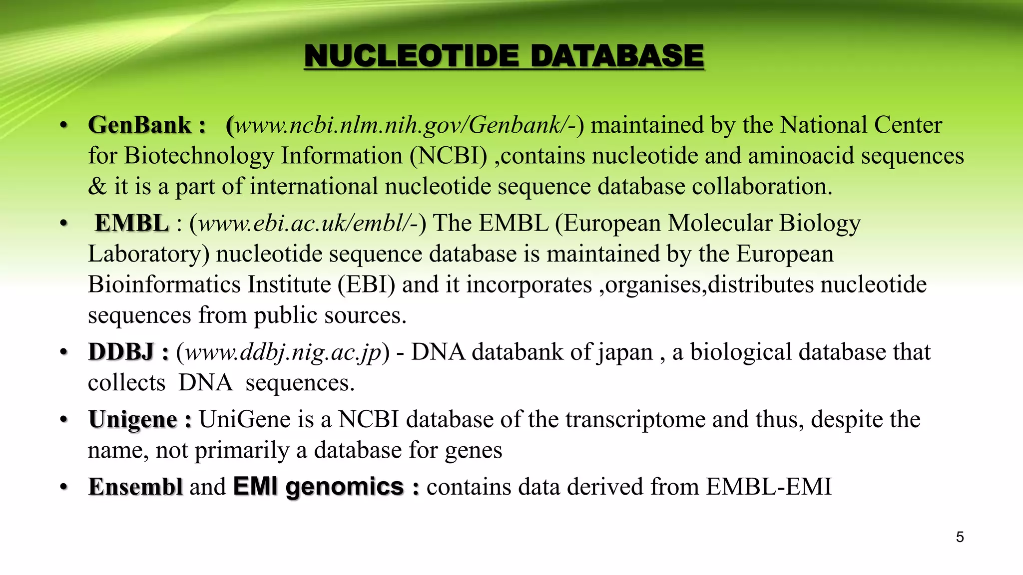 • GenBank : (www.ncbi.nlm.nih.gov/Genbank/-) maintained by the National Center
for Biotechnology Information (NCBI) ,contains nucleotide and aminoacid sequences
& it is a part of international nucleotide sequence database collaboration.
• EMBL : (www.ebi.ac.uk/embl/-) The EMBL (European Molecular Biology
Laboratory) nucleotide sequence database is maintained by the European
Bioinformatics Institute (EBI) and it incorporates ,organises,distributes nucleotide
sequences from public sources.
• DDBJ : (www.ddbj.nig.ac.jp) - DNA databank of japan , a biological database that
collects DNA sequences.
• Unigene : UniGene is a NCBI database of the transcriptome and thus, despite the
name, not primarily a database for genes
• Ensembl and EMI genomics : contains data derived from EMBL-EMI
NUCLEOTIDE DATABASE
5
 