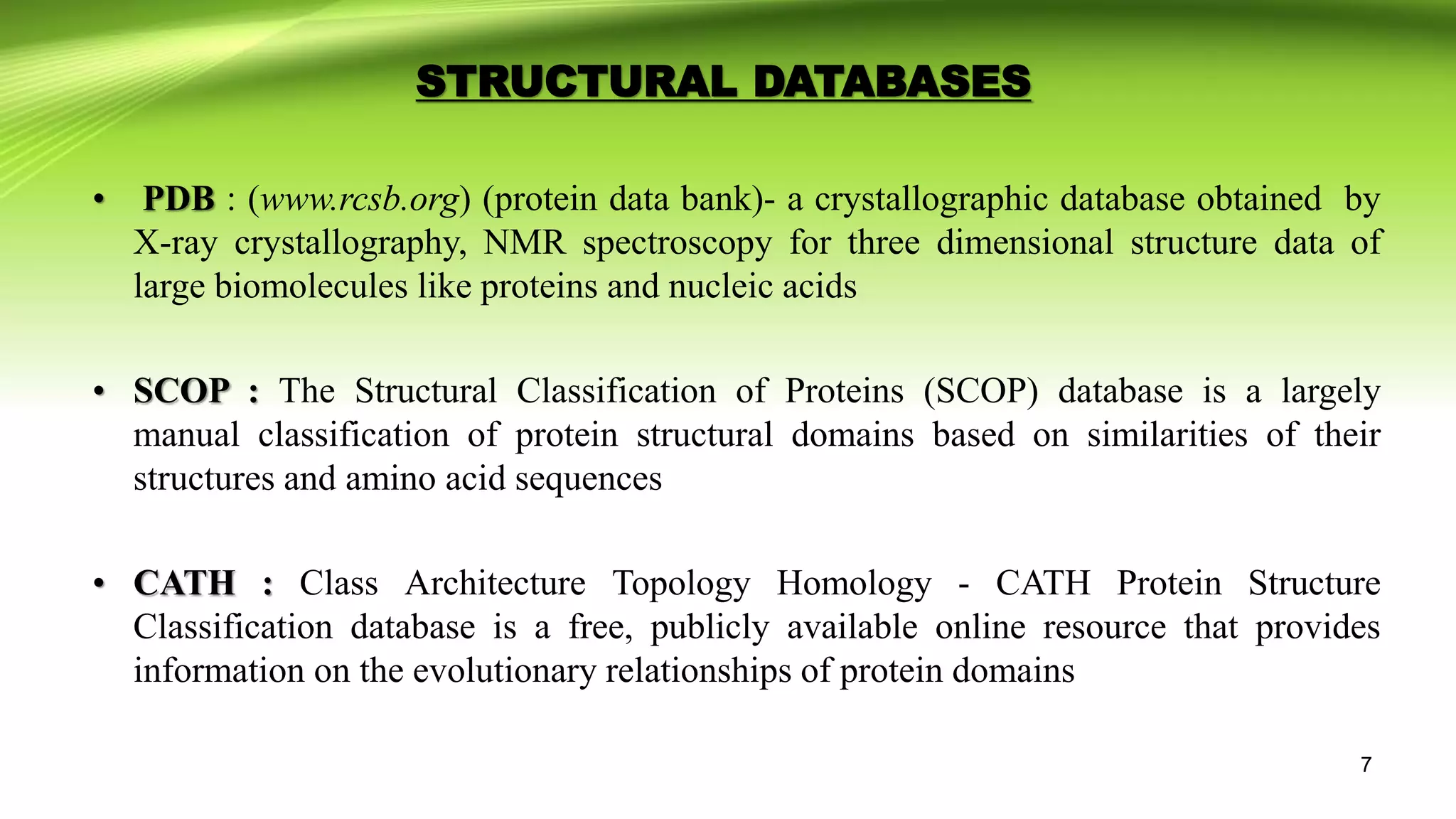 STRUCTURAL DATABASES
• PDB : (www.rcsb.org) (protein data bank)- a crystallographic database obtained by
X-ray crystallography, NMR spectroscopy for three dimensional structure data of
large biomolecules like proteins and nucleic acids
• SCOP : The Structural Classification of Proteins (SCOP) database is a largely
manual classification of protein structural domains based on similarities of their
structures and amino acid sequences
• CATH : Class Architecture Topology Homology - CATH Protein Structure
Classification database is a free, publicly available online resource that provides
information on the evolutionary relationships of protein domains
7
 
