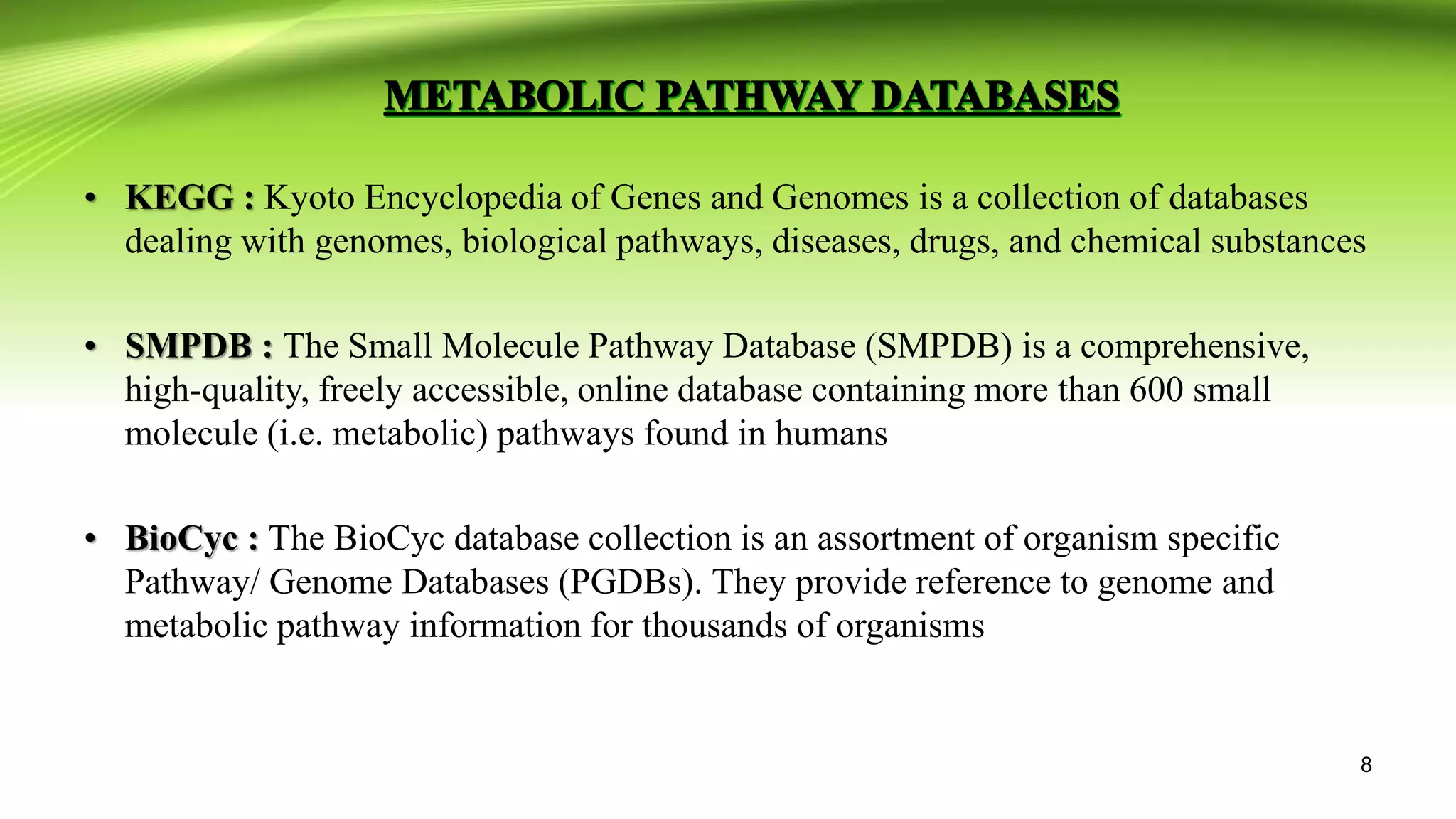 • KEGG : Kyoto Encyclopedia of Genes and Genomes is a collection of databases
dealing with genomes, biological pathways, diseases, drugs, and chemical substances
• SMPDB : The Small Molecule Pathway Database (SMPDB) is a comprehensive,
high-quality, freely accessible, online database containing more than 600 small
molecule (i.e. metabolic) pathways found in humans
• BioCyc : The BioCyc database collection is an assortment of organism specific
Pathway/ Genome Databases (PGDBs). They provide reference to genome and
metabolic pathway information for thousands of organisms
8
 