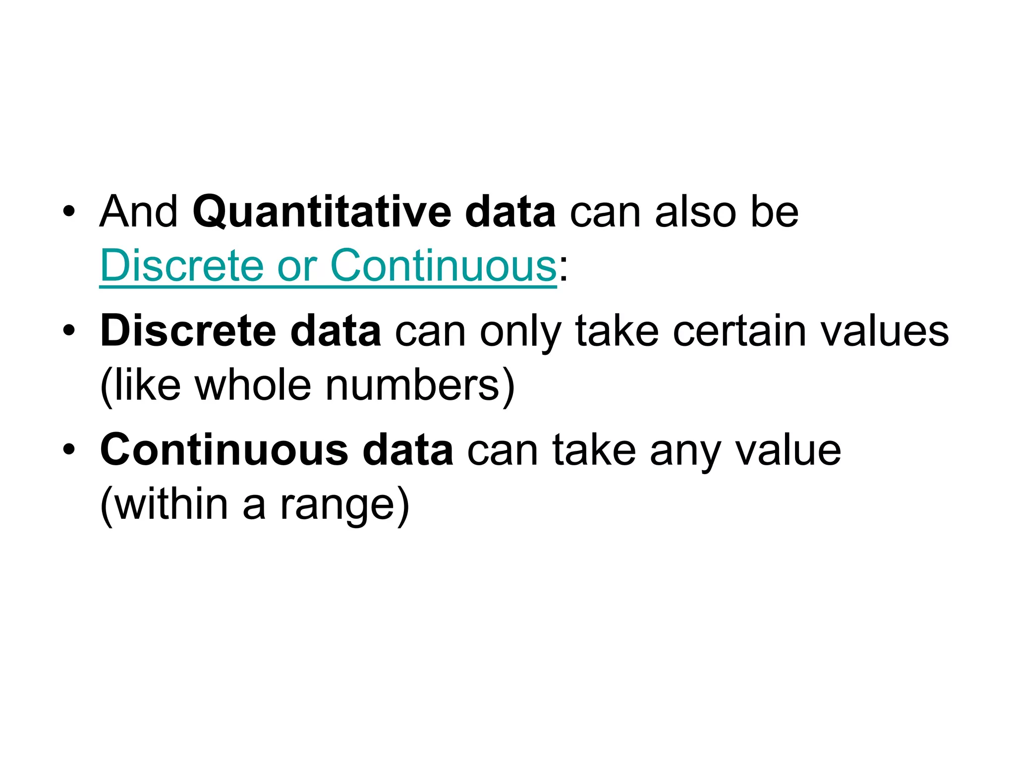 • And Quantitative data can also be
Discrete or Continuous:
• Discrete data can only take certain values
(like whole numbers)
• Continuous data can take any value
(within a range)
 