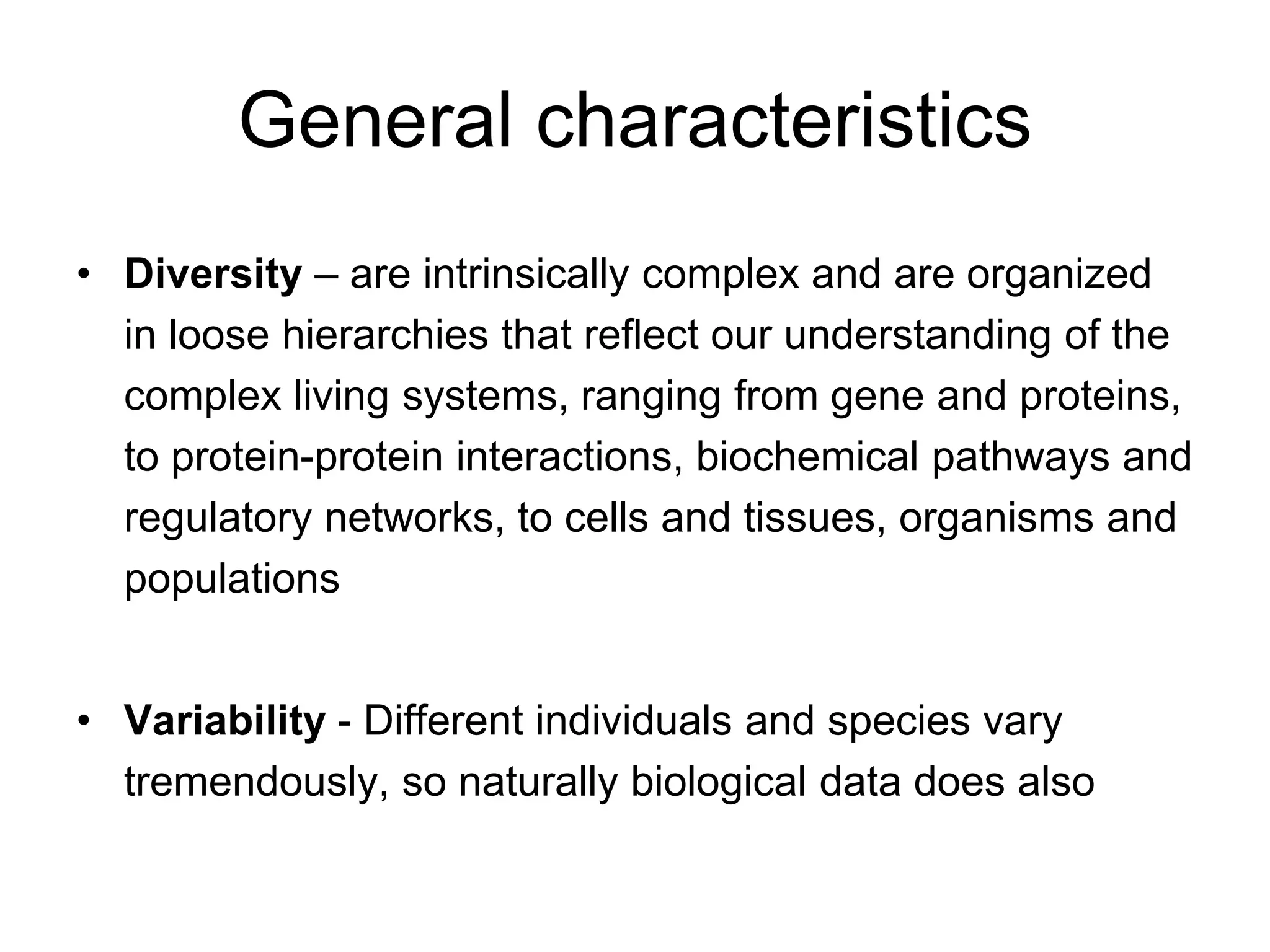 General characteristics
• Diversity – are intrinsically complex and are organized
in loose hierarchies that reflect our understanding of the
complex living systems, ranging from gene and proteins,
to protein-protein interactions, biochemical pathways and
regulatory networks, to cells and tissues, organisms and
populations
• Variability - Different individuals and species vary
tremendously, so naturally biological data does also
 