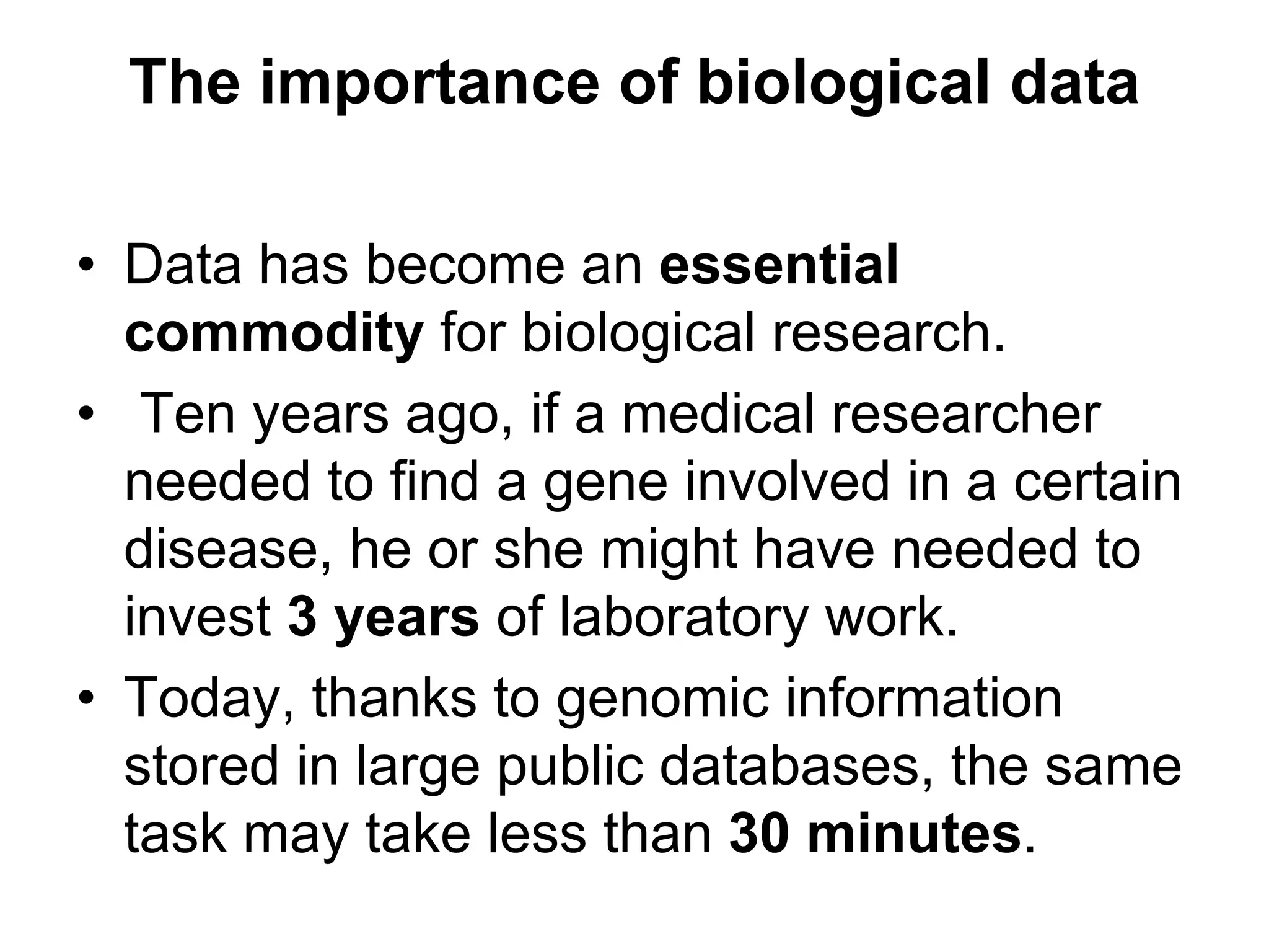 The importance of biological data
• Data has become an essential
commodity for biological research.
• Ten years ago, if a medical researcher
needed to find a gene involved in a certain
disease, he or she might have needed to
invest 3 years of laboratory work.
• Today, thanks to genomic information
stored in large public databases, the same
task may take less than 30 minutes.
 