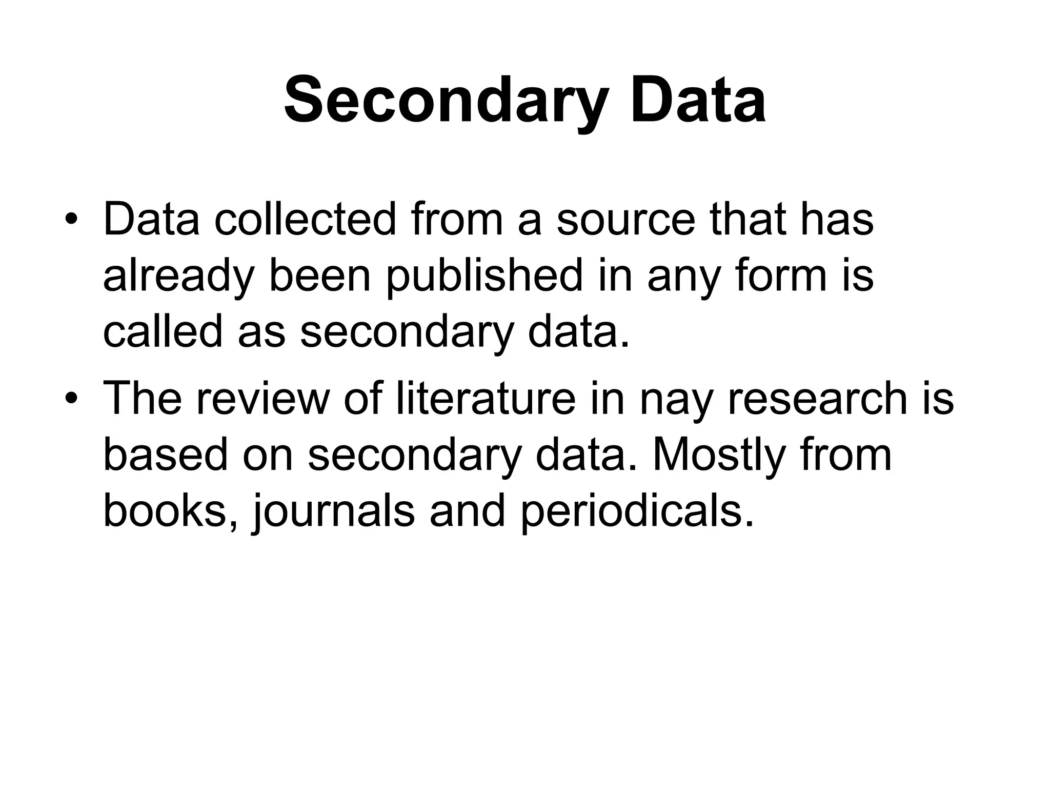 Secondary Data
• Data collected from a source that has
already been published in any form is
called as secondary data.
• The review of literature in nay research is
based on secondary data. Mostly from
books, journals and periodicals.
 