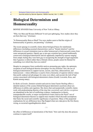 •          Biological Determinism and Homosexuality
•          Journal article by Bonnie Spanier; NWSA Journal, Vol. 7, 1995



    Biological Determinism and
    Homosexuality
    BONNIE SPANIER State University of New York at Albany

    "Why Are Men and Women Different? It isn't just upbringing. New studies show they
    are born that way." (Gorman)

    "Is Homosexuality Born or Bred? Two new studies seem to find the origins of
    homosexuality in genetics, not parenting." (Gelman)

    The recent upsurge in scientific claims about biological bases for malefemale
    differences (including assumed characteristics such as "female intuition") and for
    differences in sexual orientation (cast as either homosexual or heterosexual) comes from
    some unexpected quarters. Openly gay or pro-gay scientists have joined traditionally
    conservative biological determinists and are apparently impelled by reasons ranging
    from simply feeling they were born gay to recognizing the strength of legal arguments
    that if gayness is inborn rather than a lifestyle choice, people cannot be blamed for
    something over which they have no control.1

    Despite its emergence from worthwhile motives promoting gay rights, the optimistic
    reception of such biological theories downplays two key histories: first, the use of
    biological determinism to support racism, sexism, class bias, ethnocentrism, and
    heterosexism -- where difference is used to form a hierarchy of superior-inferior values
    that justify undeserved advantages for some over others; and second, the trail of bad
    science associated with biological-determinist claims (Gould; Lewontin, Rose, and
    Kamin among many).

    In Myths of Gender, feminist scientist and activist Anne Fausto-Sterling offers a
    detailed analysis of the science behind biological determinist assertions about sex
    differences in ability and cognition. She shows that such purportedly scientific claims
    work with predominating theories of the time but consistently and with few exceptions
    are abandoned in the face of conflicting evidence, inadequacies in theory,
    nonreproducible results, or major sociopolitical events (such as the Nazis" use of
    biological determinist theories to support mass murder) which discredit assumptions
    that frame the social and scientific significance of questions. Many of the purported
    explanations for sex differences have flip-flopped when new data prove the first theory
    wrong, as occurred regardingtheories about

                                              -54-

    the effect of differences in lateralization of the brain.2 How and why does this process
    continue to repeat itself?
 