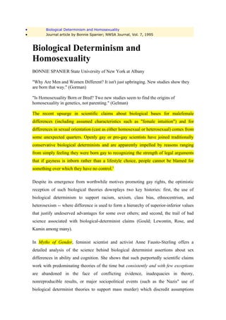•          Biological Determinism and Homosexuality
•          Journal article by Bonnie Spanier; NWSA Journal, Vol. 7, 1995



    Biological Determinism and
    Homosexuality
    BONNIE SPANIER State University of New York at Albany

    "Why Are Men and Women Different? It isn't just upbringing. New studies show they
    are born that way." (Gorman)

    "Is Homosexuality Born or Bred? Two new studies seem to find the origins of
    homosexuality in genetics, not parenting." (Gelman)

    The recent upsurge in scientific claims about biological bases for malefemale
    differences (including assumed characteristics such as "female intuition") and for
    differences in sexual orientation (cast as either homosexual or heterosexual) comes from
    some unexpected quarters. Openly gay or pro-gay scientists have joined traditionally
    conservative biological determinists and are apparently impelled by reasons ranging
    from simply feeling they were born gay to recognizing the strength of legal arguments
    that if gayness is inborn rather than a lifestyle choice, people cannot be blamed for
    something over which they have no control.1

    Despite its emergence from worthwhile motives promoting gay rights, the optimistic
    reception of such biological theories downplays two key histories: first, the use of
    biological determinism to support racism, sexism, class bias, ethnocentrism, and
    heterosexism -- where difference is used to form a hierarchy of superior-inferior values
    that justify undeserved advantages for some over others; and second, the trail of bad
    science associated with biological-determinist claims (Gould; Lewontin, Rose, and
    Kamin among many).

    In Myths of Gender, feminist scientist and activist Anne Fausto-Sterling offers a
    detailed analysis of the science behind biological determinist assertions about sex
    differences in ability and cognition. She shows that such purportedly scientific claims
    work with predominating theories of the time but consistently and with few exceptions
    are abandoned in the face of conflicting evidence, inadequacies in theory,
    nonreproducible results, or major sociopolitical events (such as the Nazis" use of
    biological determinist theories to support mass murder) which discredit assumptions
 