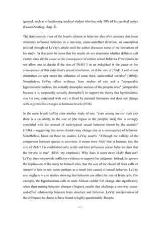 ignored, such as a functioning medical student who has only 10% of his cerebral cortex
(Fausto-Sterling, chap. 2).

The deterministic view of the brain's relation to behavior also often assumes that brain
structures influence behavior in a one-way, cause-andeffect direction, an assumption
utilized throughout LeVay's article until the author discusses some of the limitations of
his study. At that point he notes that his results do not determine whether different cell
cluster sizes are the cause or the consequence of certain sexual behavior ("the results do
not allow one to decide if the size of INAH 3 in an individual is the cause or the
consequence of that individual's sexual orientation, or if the size of INAH 3 and sexual
orientation co-vary under the influence of some third, unidentified variable" [1036]).
Nonetheless, LeVay offers evidence from studies of rats and a "comparable
hypothalamic nucleus, the sexually dimorphic nucleus of the preoptic area" (comparable
because it is supposedly sexually dimorphic!) to support the theory that hypothalamic
size (in rats, correlated with sex) is fixed by prenatal hormones and does not change
with experimental changes in hormone levels (1036).

In the same breath LeVay cites another study of rats: "even among normal male rats
there is a variability in the size of [the region in the preoptic area] that is strongly
correlated with the amount of male-typical sexual behavior shown by the animals"
(1036) -- suggesting that nerve clusters may change size as a consequence of behavior.
Nonetheless, based on these rat studies, LeVay asserts: "Although the validity of the
comparison between species is uncertain, it seems more likely that in humans, too, the
size of INAH 3 is established early in life and later influences sexual behavior than that
the reverse is true" (1036; my emphasis). Why does it seem more likely than not?
LeVay does not provide sufficient evidence to support that judgment. Indeed, he ignores
the implication of the study he himself cites, that the size of the cluster of brain cells of
interest to him in rats varies perhaps as a result (not cause) of sexual behavior. LeVay
also neglects to cite studies showing that behavior can affect the size of brain cells. For
example, the hypothalamus cells in male African cichlid fish change size significantly
when their mating behavior changes (Angier), results that challenge a one-way cause-
and-effect relationship between brain structure and behavior. LeVay interpretation of
the difference he claims to have found is highly questionable. Despite

                                            -62-
 