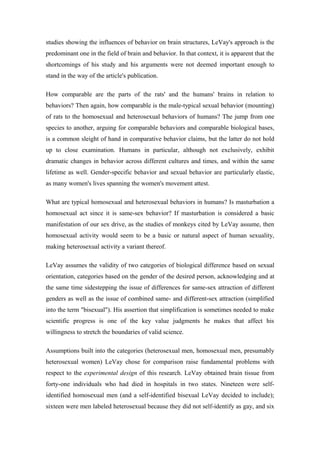 studies showing the influences of behavior on brain structures, LeVay's approach is the
predominant one in the field of brain and behavior. In that context, it is apparent that the
shortcomings of his study and his arguments were not deemed important enough to
stand in the way of the article's publication.

How comparable are the parts of the rats' and the humans' brains in relation to
behaviors? Then again, how comparable is the male-typical sexual behavior (mounting)
of rats to the homosexual and heterosexual behaviors of humans? The jump from one
species to another, arguing for comparable behaviors and comparable biological bases,
is a common sleight of hand in comparative behavior claims, but the latter do not hold
up to close examination. Humans in particular, although not exclusively, exhibit
dramatic changes in behavior across different cultures and times, and within the same
lifetime as well. Gender-specific behavior and sexual behavior are particularly elastic,
as many women's lives spanning the women's movement attest.

What are typical homosexual and heterosexual behaviors in humans? Is masturbation a
homosexual act since it is same-sex behavior? If masturbation is considered a basic
manifestation of our sex drive, as the studies of monkeys cited by LeVay assume, then
homosexual activity would seem to be a basic or natural aspect of human sexuality,
making heterosexual activity a variant thereof.

LeVay assumes the validity of two categories of biological difference based on sexual
orientation, categories based on the gender of the desired person, acknowledging and at
the same time sidestepping the issue of differences for same-sex attraction of different
genders as well as the issue of combined same- and different-sex attraction (simplified
into the term "bisexual"). His assertion that simplification is sometimes needed to make
scientific progress is one of the key value judgments he makes that affect his
willingness to stretch the boundaries of valid science.

Assumptions built into the categories (heterosexual men, homosexual men, presumably
heterosexual women) LeVay chose for comparison raise fundamental problems with
respect to the experimental design of this research. LeVay obtained brain tissue from
forty-one individuals who had died in hospitals in two states. Nineteen were self-
identified homosexual men (and a self-identified bisexual LeVay decided to include);
sixteen were men labeled heterosexual because they did not self-identify as gay, and six
 