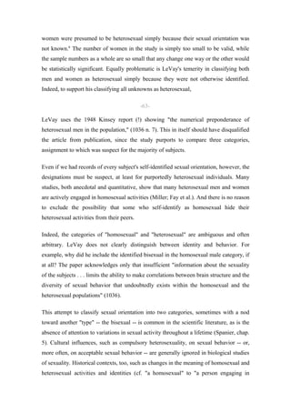 women were presumed to be heterosexual simply because their sexual orientation was
not known.6 The number of women in the study is simply too small to be valid, while
the sample numbers as a whole are so small that any change one way or the other would
be statistically significant. Equally problematic is LeVay's temerity in classifying both
men and women as heterosexual simply because they were not otherwise identified.
Indeed, to support his classifying all unknowns as heterosexual,

                                            -63-

LeVay uses the 1948 Kinsey report (!) showing "the numerical preponderance of
heterosexual men in the population," (1036 n. 7). This in itself should have disqualified
the article from publication, since the study purports to compare three categories,
assignment to which was suspect for the majority of subjects.

Even if we had records of every subject's self-identified sexual orientation, however, the
designations must be suspect, at least for purportedly heterosexual individuals. Many
studies, both anecdotal and quantitative, show that many heterosexual men and women
are actively engaged in homosexual activities (Miller; Fay et al.). And there is no reason
to exclude the possibility that some who self-identify as homosexual hide their
heterosexual activities from their peers.

Indeed, the categories of "homosexual" and "heterosexual" are ambiguous and often
arbitrary. LeVay does not clearly distinguish between identity and behavior. For
example, why did he include the identified bisexual in the homosexual male category, if
at all? The paper acknowledges only that insufficient "information about the sexuality
of the subjects . . . limits the ability to make correlations between brain structure and the
diversity of sexual behavior that undoubtedly exists within the homosexual and the
heterosexual populations" (1036).

This attempt to classify sexual orientation into two categories, sometimes with a nod
toward another "type" -- the bisexual -- is common in the scientific literature, as is the
absence of attention to variations in sexual activity throughout a lifetime (Spanier, chap.
5). Cultural influences, such as compulsory heterosexuality, on sexual behavior -- or,
more often, on acceptable sexual behavior -- are generally ignored in biological studies
of sexuality. Historical contexts, too, such as changes in the meaning of homosexual and
heterosexual activities and identities (cf. "a homosexual" to "a person engaging in
 