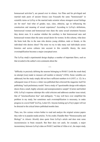 homosexual activities"), are passed over in silence. Are Plato and his privileged and
married male peers of ancient Greece (see Foucault) the same "homosexuals" in
scientific terms as LeVay or the married male scientist whose strongest sexual feelings
are for men? And what of gender, race, class, ethnicity, age in influencing the
construction and meaning of sexual experience? According to LeVay's definitions,
heterosexual women and homosexual men share the same sexual orientation because
they desire men. It is unclear whether the corollary is that heterosexual men and
homosexual women share the same sexual desire for women. In this schema, what does
the brain look like in the man who desires young children, male or female, or the
individual who desires shoes? The more we try to take many real individuals across
histories and across cultures into account in this scientific theory, the more
oversimplification becomes a major conceptual error.

The LeVay study's experimental design displays a number of important flaws, such as
that revealed in the author's own comments about the

                                            -64-

"difficulty in precisely defining the neurons belonging to INAH 3 [with the result that]
no attempt [was] made to measure cell number or density" (1036). Some variables are
addressed, but the study simply did not have sufficient numbers in it (1037, n. 12). In a
subsequent issue of Science a letter was published that criticized the magazine itself for
publishing "such preliminary results" from a study of "questionable design with subjects
drawn from a small, highly selected, and nonrepresentative sample" (Carrier and Gellert
630). LeVay's response sidesteps this valid criticism and addresses another issue raised,
that of "misclassification bias" and ambiguity: "I may well have over simplified the
problem in my study, but sometimes such oversimplification is necessary, to make
progress in a novel field" (LeVay, Letter 63). Anyone looking up LeVay's paper will not
be directed to the critical letters published months later.

Then, too, few science writers bother to read and analyze the original science papers
they refer to in popular media articles. To his credit, Chandler Burr "Homosexuality and
Biology" in Atlantic Monthly does quote from LeVay's article and does note some
inconsistencies in brain research. But Burr does not catch, for example, a major
inconsistency between LeVay's data on INAH 2 and that of Allen et al., the major study
 