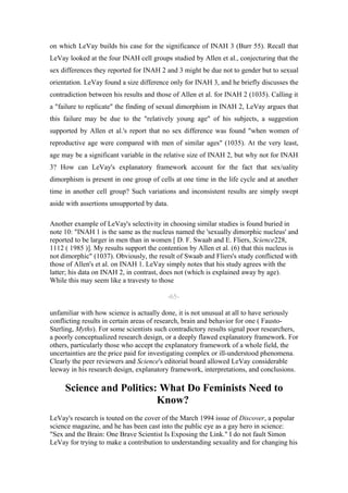 on which LeVay builds his case for the significance of INAH 3 (Burr 55). Recall that
LeVay looked at the four INAH cell groups studied by Allen et al., conjecturing that the
sex differences they reported for INAH 2 and 3 might be due not to gender but to sexual
orientation. LeVay found a size difference only for INAH 3, and he briefly discusses the
contradiction between his results and those of Allen et al. for INAH 2 (1035). Calling it
a "failure to replicate" the finding of sexual dimorphism in INAH 2, LeVay argues that
this failure may be due to the "relatively young age" of his subjects, a suggestion
supported by Allen et al.'s report that no sex difference was found "when women of
reproductive age were compared with men of similar ages" (1035). At the very least,
age may be a significant variable in the relative size of INAH 2, but why not for INAH
3? How can LeVay's explanatory framework account for the fact that sex/uality
dimorphism is present in one group of cells at one time in the life cycle and at another
time in another cell group? Such variations and inconsistent results are simply swept
aside with assertions unsupported by data.

Another example of LeVay's selectivity in choosing similar studies is found buried in
note 10: "INAH 1 is the same as the nucleus named the 'sexually dimorphic nucleus' and
reported to be larger in men than in women [ D. F. Swaab and E. Fliers, Science228,
1112 ( 1985 )]. My results support the contention by Allen et al. (6) that this nucleus is
not dimorphic" (1037). Obviously, the result of Swaab and Fliers's study conflicted with
those of Allen's et al. on INAH 1. LeVay simply notes that his study agrees with the
latter; his data on INAH 2, in contrast, does not (which is explained away by age).
While this may seem like a travesty to those

                                          -65-

unfamiliar with how science is actually done, it is not unusual at all to have seriously
conflicting results in certain areas of research, brain and behavior for one ( Fausto-
Sterling, Myths). For some scientists such contradictory results signal poor researchers,
a poorly conceptualized research design, or a deeply flawed explanatory framework. For
others, particularly those who accept the explanatory framework of a whole field, the
uncertainties are the price paid for investigating complex or ill-understood phenomena.
Clearly the peer reviewers and Science's editorial board allowed LeVay considerable
leeway in his research design, explanatory framework, interpretations, and conclusions.

     Science and Politics: What Do Feminists Need to
                          Know?
LeVay's research is touted on the cover of the March 1994 issue of Discover, a popular
science magazine, and he has been cast into the public eye as a gay hero in science:
"Sex and the Brain: One Brave Scientist Is Exposing the Link." I do not fault Simon
LeVay for trying to make a contribution to understanding sexuality and for changing his
 