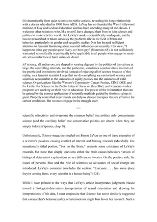 life dramatically from quiet scientist to public activist, revealing his long relationship
with a doctor who died in 1990 from AIDS. LeVay has co-founded the West Hollywood
Institute of Gay and Lesbian Education and has been attending many of the classes. I
welcome other scientists who, like myself, have changed their lives to join science and
politics to make a better world. But LeVay's work is scientifically inadequate, and he
has not researched or taken seriously the problems rife in the field of brain and
behavior, particularly in gender and sexuality studies. Nor has he paid sufficient
attention to feminist theorizing about societal influences on sexuality. His view, "I
happen to think gay people quite likely are born gay" (Nimmons 68), is not sufficiently
warranted scientifically or politically to be applicable to all people who engage in same-
sex sexual activities or have same-sex desire.

All science, all endeavors, are shaped to varying degrees by the politics of the culture at
large, the controlling interests, and the particular, sometimes counterculture interests of
the people and institutions involved. Instead of rejecting all of science because of this
reality, as a feminist scientist I urge that we do everything we can to hold science and
scientists accountable to the standards of equity politics and the standards of valid
science. Organizations like the Women's Community Cancer Project, CINBIOSE, and
the Center for Science in the Public Interest7 focus on this effort, and women's studies
programs are working on their role in education. The power of the information that can
be gained by the correct application of scientific methods guided by feminist values is
great. Properly controlled experiments can help us choose therapies that are effective for
certain conditions. But we must engage in the struggle over

                                           -66-

scientific objectivity and overcome the common belief that politics only contaminates
science (and the corollary belief that conservative politics are absent when they are
simply hidden) (Spanier, chap. 8).

Unfortunately, Science magazine singled out Simon LeVay as one of three examples of
a scientist's passions causing conflict of interest and biasing research (Marshall). The
sensationally titled portion, "Sex on the Brain," presents some criticisms of LeVay's
research, but none that deeply questions either the brain-causes-behaviors version of
biological determinist explanations or sex differences theories. On the positive side, the
issues of personal bias and the role of scientists as advocates of social change are
introduced. LeVay's comment concludes the section: "Everyone . . . has some place
they're coming from; every scientist is a human being" (621).

While I have pointed to the ways that LeVay's article incorporates judgments biased
toward a biological-determinist interpretation of sexual orientation and skewing his
interpretations of his data, I must emphasize that Science has never similarly suggested
that a researcher's heterosexuality or heterosexism might bias his or her research. Such a
 