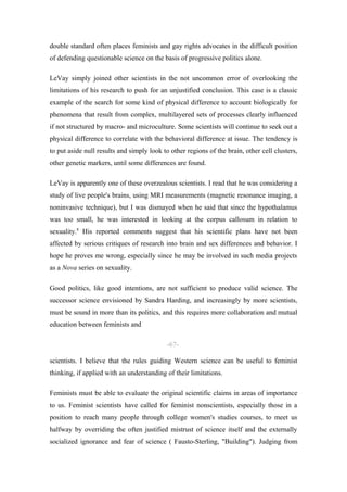 double standard often places feminists and gay rights advocates in the difficult position
of defending questionable science on the basis of progressive politics alone.

LeVay simply joined other scientists in the not uncommon error of overlooking the
limitations of his research to push for an unjustified conclusion. This case is a classic
example of the search for some kind of physical difference to account biologically for
phenomena that result from complex, multilayered sets of processes clearly influenced
if not structured by macro- and microculture. Some scientists will continue to seek out a
physical difference to correlate with the behavioral difference at issue. The tendency is
to put aside null results and simply look to other regions of the brain, other cell clusters,
other genetic markers, until some differences are found.

LeVay is apparently one of these overzealous scientists. I read that he was considering a
study of live people's brains, using MRI measurements (magnetic resonance imaging, a
noninvasive technique), but I was dismayed when he said that since the hypothalamus
was too small, he was interested in looking at the corpus callosum in relation to
sexuality.8 His reported comments suggest that his scientific plans have not been
affected by serious critiques of research into brain and sex differences and behavior. I
hope he proves me wrong, especially since he may be involved in such media projects
as a Nova series on sexuality.

Good politics, like good intentions, are not sufficient to produce valid science. The
successor science envisioned by Sandra Harding, and increasingly by more scientists,
must be sound in more than its politics, and this requires more collaboration and mutual
education between feminists and

                                            -67-

scientists. I believe that the rules guiding Western science can be useful to feminist
thinking, if applied with an understanding of their limitations.

Feminists must be able to evaluate the original scientific claims in areas of importance
to us. Feminist scientists have called for feminist nonscientists, especially those in a
position to reach many people through college women's studies courses, to meet us
halfway by overriding the often justified mistrust of science itself and the externally
socialized ignorance and fear of science ( Fausto-Sterling, "Building"). Judging from
 