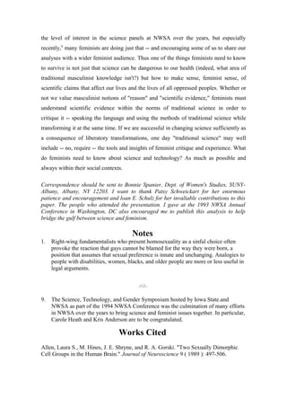 the level of interest in the science panels at NWSA over the years, but especially
recently,9 many feminists are doing just that -- and encouraging some of us to share our
analyses with a wider feminist audience. Thus one of the things feminists need to know
to survive is not just that science can be dangerous to our health (indeed, what area of
traditional masculinist knowledge isn't?) but how to make sense, feminist sense, of
scientific claims that affect our lives and the lives of all oppressed peoples. Whether or
not we value masculinist notions of "reason" and "scientific evidence," feminists must
understand scientific evidence within the norms of traditional science in order to
critique it -- speaking the language and using the methods of traditional science while
transforming it at the same time. If we are successful in changing science sufficiently as
a consequence of liberatory transformations, one day "traditional science" may well
inelude -- no, require -- the tools and insights of feminist critique and experience. What
do feminists need to know about science and technology? As much as possible and
always within their social contexts.

Correspondence should be sent to Bonnie Spanier, Dept. of Women's Studies, SUNY-
Albany, Albany, NY 12203. I want to thank Patsy Schweickart for her enormous
patience and encouragement and loan E. Schulz for her invaliable contributions to this
paper. The people who attended the presentation. I gave at the 1993 NWSA Annual
Conference in Washington, DC also encouraged me to publish this analysis to help
bridge the gulf between science and feminism.

                                        Notes
1.   Right-wing fundamentalists who present homosexuality as a sinful choice often
     provoke the reaction that gays cannot be blamed for the way they were born, a
     position that assumes that sexual preference is innate and unchanging. Analogies to
     people with disabilities, women, blacks, and older people are more or less useful in
     legal arguments.


                                          -68-

9.   The Science, Technology, and Gender Symposium hosted by Iowa State.and
     NWSA as part of the 1994 NWSA Conference was the culmination of many efforts
     in NWSA over the years to bring science and feminist issues together. In particular,
     Carole Heath and Kris Anderson are to be congratulated.

                                  Works Cited
Allen, Laura S., M. Hines, J. E. Shryne, and R. A. Gorski. "Two Sexually Dimorphic
Cell Groups in the Human Brain." Journal of Neuroscience 9 ( 1989 ): 497-506.
 