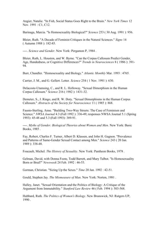 Angier, Natalie. "In Fish, Social Status Goes Right to the Brain." New York Times 12
Nov. 1991 : C1, C12.

Barinaga, Marcia. "Is Homosexuality Biological?" Science 253 ( 30 Aug. 1991 ): 956.

Bleier, Ruth. "A Decade of Feminist Critiques in the Natural Sciences." Signs 14
( Autumn 1988 ): 182-85.

----. Science and Gender. New York: Pergamon P, 1984 .

Bleier, Ruth, L. Houston, and W. Byrne. "Can the Corpus Callosum Predict Gender,
Age, Handedness, or Cognitive Differences?" Trends in Neurosciences 8 ( 1986 ): 391-
94.

Burr, Chandler. "Homosexuality and Biology." Atlantic Monthly Mar. 1993 : 4765.

Carrier, J. M., and G. Gellert. Letter. Science 254 ( 1 Nov. 1991 ): 630.

Delacoste-Utamsing, C., and R. L. Holloway. "Sexual Dimorphism in the Human
Corpus Callosum." Science 216 ( 1982 ): 1431-32.

Demeter, S., J. Ringo, and R. W. Doty. "Sexual Dimorphisms in the Human Corpus
Callosum." Abstracts of the Society for Neuroscience 11 ( 1985 ): 868.

Fausto-Sterling, Anne. "Building Two-Way Streets: The Case of Feminism and
Science." NWSA Journal 4.3 (Fall 1992 ): 336-49; responses NWSA Journal 5.1 (Spring
1993): 45-48 and 5.3 (Fall 1993): 389-91.

----. Myths of Gender: Biological Theories about Women and Men. New York: Basic
Books, 1985 .

Fay, Robert, Charles F. Turner, Albert D. Klassen, and John H. Gagnon. "Prevalence
and Patterns of Same-Gender Sexual Contact among Men." Science 243 ( 20 Jan.
1989 ): 338-48.

Foucault, Michel. The History of Sexuality. New York: Pantheon Books, 1978 .

Gelman, David, with Donna Foote, Todd Barrett, and Mary Talbot. "Is Homosexuality
Born or Bred?" Newsweek 24 Feb. 1992 : 46-53.

Gorman, Christian. "Sizing Up the Sexes." Time 20 Jan. 1992 : 42-51.

Gould, Stephen Jay. The Mismeasure of Man. New York: Norton, 1981 .

Halley, Janet. "Sexual Orientation and the Politics of Biology: A Critique of the
Argument from Immutability." Stanford Law Review 46 ( Feb. 1994 ): 503-568.

Hubbard, Ruth. The Politics of Women's Biology. New Brunswick, NJ: Rutgers UP,
1990 .
 