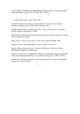 LeVay, Simon. "A Difference in Hypothalamic Structure betweeen Heterosexual and
Homosexual Men." Science 253 ( 30 Aug. 1991 ): 1034-37.

                                           -70-

----. Letter. Science 254 ( 1 Nov. 1991 ): 630.

Lewontin, Richard, Steven Rose, and Leon Kamin. Not in Our Genes: Biology,
Ideology, and Human Nature. New York: Pantheon, 1984 .

Longino, Helen. Science as Social Knowledge: Values and Objectivity in Scientific
Inquiry. Princeton: Princeton UP, 1990 .

Marshall, Eliot. "When Does Intellectual Passion Become Conflict of Interest?" Science
257 ( 31 July 1992 ): 620-24.

Miller, Nell. In Search of Gay America. New York: Atlantic Monthly, 1989 .

Nimmons, David. "Sex and the Brain." Discover March 1994 : 64-71.

Spanier, Bonnie. Impartial Science? Gender and Ideology in Molecular Biology.
Bloomington: Indiana UP, forthcoming.

Weber, G., and S. Weis. "Morphometric Analysis of the Human Corpus Callosum Fails
to Reveal Sex-Related Differences." Journal Hirnforschungen 27 ( 1986 ): 237-40.

Witelson, S. "The Brain Connection: The Corpus Callosum Is Larger in LeftHanders."
Science 229 ( 1985 ): 665-68.

                                           -71-
 