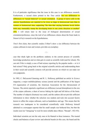 It is of particular significance that the issue in this case is sex differences research.
Furthermore, a second claim printed in the Time article ties sex differences to
differences in "sexual behavior" or sexual orientation. A group of nerve cells in the
anterior hypothalamus are reported to be twice as large in heterosexual men than in
women or homosexual men, supporting "the idea that varying hormone levels before
birth may immutably stamp the developing brain in one erotic direction or another"
(45). I will return later to the issue of biological determination of sexual
orientation/preference, since the trail of sex differences claims about the brain leads to
Simon LeVay's research on the hypothalamus.

Time's first claim, that scientific studies ("often") show a size difference between the
corpus callosum in men and women, provides an exemplary

                                          -55-

case that sheds light on the problems endemic in the current process of scientific
knowledge production and on what gets to count as scientific truth (and for whom). We
can ask if this is simply a case of bad science reporting by the popular media -- or is it
bad science? Only going back to the original scientific articles and understanding them
in their social and scientific contexts will provide answers on which we can make our
own judgments.

In 1982, C. DeLacoste-Utamsing and R. L. Holloway published an article in Science
magazine, a major multidisciplinary science journal and the publication of the largest
US organization of scientists, the American Association for the Advancement of
Science. The article reported a significant sex difference (sexual dimorphism) in the size
of the corpus callosum, a sheet of nerves linking the right and left halves of the brain.
The number of subjects (fourteen) was small, and the authors did not provide sufficient
information to show whether the selection was random and took into account factors
known to affect the corpus callosum, such as handedness and age. This means that the
research was inadequate to be considered scientifically valid. Holloway himself
admitted to a newspaper reporter that his small sample size bothered him, but that the
results were too "intriguing" to wait for more reliable data ( Bleier, "Decade", 192-193).

Individual scientists are not the only ones to be blamed in these instances. The trusted
checks and balances of peer review and editorial boards (in this case, the board and the
 