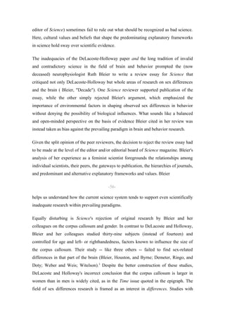 editor of Science) sometimes fail to rule out what should be recognized as bad science.
Here, cultural values and beliefs that shape the predominating explanatory frameworks
in science hold sway over scientific evidence.

The inadequacies of the DeLacoste-Holloway paper and the long tradition of invalid
and contradictory science in the field of brain and behavior prompted the (now
deceased) neurophysiologist Ruth Bleier to write a review essay for Science that
critiqued not only DeLacoste-Holloway but whole areas of research on sex differences
and the brain ( Bleier, "Decade"). One Science reviewer supported publication of the
essay, while the other simply rejected Bleier's argument, which emphasized the
importance of environmental factors in shaping observed sex differences in behavior
without denying the possibility of biological influences. What sounds like a balanced
and open-minded perspective on the basis of evidence Bleier cited in her review was
instead taken as bias against the prevailing paradigm in brain and behavior research.

Given the split opinion of the peer reviewers, the decision to reject the review essay had
to be made at the level of the editor and/or editorial board of Science magazine. Bleier's
analysis of her experience as a feminist scientist foregrounds the relationships among
individual scientists, their peers, the gateways to publication, the hierarchies of journals,
and predominant and alternative explanatory frameworks and values. Bleier

                                            -56-

helps us understand how the current science system tends to support even scientifically
inadequate research within prevailing paradigms.

Equally disturbing is Science's rejection of original research by Bleier and her
colleagues on the corpus callosum and gender. In contrast to DeLacoste and Holloway,
Bleier and her colleagues studied thirty-nine subjects (instead of fourteen) and
controlled for age and left- or righthandedness, factors known to influence the size of
the corpus callosum. Their study -- like three others -- failed to find sex-related
differences in that part of the brain (Bleier, Houston, and Byrne; Demeter, Ringo, and
Doty; Weber and Weis; Witelson).3 Despite the better construction of these studies,
DeLacoste and Holloway's incorrect conclusion that the corpus callosum is larger in
women than in men is widely cited, as in the Time issue quoted in the epigraph. The
field of sex differences research is framed as an interest in differences. Studies with
 