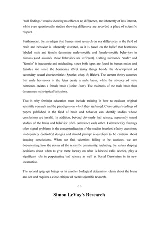 "null findings," results showing no effect or no difference, are inherently of less interest,
while even questionable studies showing difference are accorded a place of scientific
respect.

Furthermore, the paradigm that frames most research on sex differences in the field of
brain and behavior is inherently distorted, as it is based on the belief that hormones
labeled male and female determine male-specific and female-specific behaviors in
humans (and assumes those behaviors are different). Calling hormones "male" and
"female" is inaccurate and misleading, since both types are found in human males and
females and since the hormones affect many things beside the development of
secondary sexual characteristics (Spanier, chap. 5; Bleier). The current theory assumes
that male hormones in the fetus create a male brain, while the absence of male
hormones creates a female brain (Bleier; Burr). The maleness of the male brain then
determines male-typical behaviors.

That is why feminist education must include training in how to evaluate original
scientific research and the paradigms on which they are based. Close critical readings of
papers published in the field of brain and behavior can identify studies whose
conclusions are invalid. In addition, beyond obviously bad science, apparently sound
studies of the brain and behavior often contradict each other. Contradictory findings
often signal problems in the conceptualization of the studies involved (faulty questions;
inadequately controlled design) and should prompt researchers to be cautious about
drawing conclusions. When we find scientists failing to be cautious, we are
documenting how the norms of the scientific community, including the values shaping
decisions about when to give more leeway on what is labeled valid science, play a
significant role in perpetuating bad science as well as Social Darwinism in its new
incarnation.

The second epigraph brings us to another biological determinist claim about the brain
and sex and requires a close critique of recent scientific research.

                                            -57-

                         Simon LeVay's Research
 