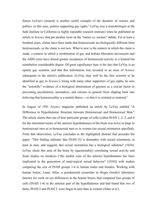 Simon LeVay's research is another useful example of the dynamic of science and
politics, in this case, politics supporting gay rights.4 LeVay was a neurobiologist at the
Salk Institute in California (a highly reputable research institute) when he published an
article in Science that put another twist on the "nature vs. nurture" debate. For at least a
hundred years, claims have been made that homosexuals are biologically different from
heterosexuals, so the claim is not new. What is new is the context in which the claim is
made, a context in which a combination of gay and lesbian liberation movements and
the AIDS crisis have forced greater acceptance of homosexual activity to a limited but
nonetheless considerable degree. Of great significance here is the fact that LeVay is an
openly gay scientist, and that this information was revealed in an issue of Science
subsequent to the article's publication. (LeVay may well be the first scientist to be
identified as gay in Science.) Along with many other supporters of gay rights, he sees
the "scientific" evidence of a biological determinant of gayness as a crucial factor in
preventing psychiatrists, lawmakers, and citizens in general from slipping back into
believing that homosexuality is a mental illness -- or that it is criminal or immoral.5

In August of 1991 Science magazine published an article by LeVay entitled "A
Difference in Hypothalamic Structure between Heterosexual and Homosexual Men."
The article claims that one of four particular groups of cells (called INAH 1, 2, 3, and 4
for the interstitial nuclei of the anterior hypothalamus) of the brain was twice as large in
heterosexual men as in homosexual men or in women (no sexual orientation specified).
From that observation, LeVay concludes in the highlighted abstract that precedes the
paper: "This finding indicates that INAH [3] is dimorphic with sexual orientation, at
least in men, and suggests that sexual orientation has a biological substrate" (1034).
LeVay chose this area of the brain by (questionably) correlating sexual activity and
brain studies on monkeys ("the medial zone of the anterior hypothalamus has been
implicated in the generation of male-typical sexual behavior" [1034]) with studies
comparing the size of INAH groups 1-4 in human males and females. Working with
human brains, Laura Allen, a postdoctoral researcher in Roger Gorski's laboratory
(known for work on sex differences in the human brain), had compared four groups of
cells (INAH 1-4) in the anterior part of the hypothalamus and had found that two of
them, INAH 2 and INAH 3, were larger in men than in women (Allen et al.).
 