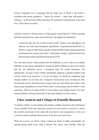 LeVay's originality lies in proposing that the larger size of INAH 2 and INAH 3
correlates with sexual orientation -- "desire for women" -- rather than with gender --
maleness -- as the previous studies had done. He summarizes and postulates at the same
time, "Thus, these two nuclei

                                          -58-

could be involved in the generation of male-typical sexual behavior" (1035), asserting
that brain structures may cause certain behaviors. He explains his hypothesis:

     I tested the idea that one or both of these nuclei exhibit a size dimorphism, not
     with sex, but with sexual orientation. Specifically, I hypothesized that INAH 2 or
     INAH 3 is large in individuals sexually oriented toward women (heterosexual men
     and homosexual women) and small in individuals sexually oriented toward men
     (heterosexual women and homosexual men) (1035).

Not only does LeVay's thesis propose that the difference in size is due not to gender
difference as previously claimed but to sexual orientation difference, but he also asserts
that the size difference proves a biological basis for sexual orientation. The
qualification, "at least in men" (1034), immediately pinpoints a primary problem with
LeVay's study as he conceives it. To test his theory, he should be comparing large
enough numbers in (at least) four categories: heterosexual men, homosexual men,
heterosexual women, and homosexual women. Note, too, that while Laura Allen's work
found sexual dimorphism for both INAH 2 and 3, LeVay points only to INAH 3 in his
conclusion. What do we make of this? A close analysis and critique reveals even more
serious problems with the construction of the study leading to LeVay's claims.


   Close Analysis and Critique of Scientific Research
To analyze validity, we can examine and critique a number of points in the construction
of any scientific claim: the explanatory framework and premises on which it is based,
the methods and design of the study, the presentation and manipulation of data and
conclusions drawn, and the interpretations of the data and conclusions.

When the premises on which a study is based are faulty or highly questionable, the
question being asked in the study is flawed. This occurs, more broadly, when the
 