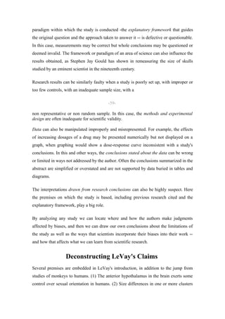 paradigm within which the study is conducted -the explanatory framework that guides
the original question and the approach taken to answer it -- is defective or questionable.
In this case, measurements may be correct but whole conclusions may be questioned or
deemed invalid. The framework or paradigm of an area of science can also influence the
results obtained, as Stephen Jay Gould has shown in remeasuring the size of skulls
studied by an eminent scientist in the nineteenth century.

Research results can be similarly faulty when a study is poorly set up, with improper or
too few controls, with an inadequate sample size, with a

                                          -59-

non representative or non random sample. In this case, the methods and experimental
design are often inadequate for scientific validity.

Data can also be manipulated improperly and misrepresented. For example, the effects
of increasing dosages of a drug may be presented numerically but not displayed on a
graph, when graphing would show a dose-response curve inconsistent with a study's
conclusions. In this and other ways, the conclusions stated about the data can be wrong
or limited in ways not addressed by the author. Often the conclusions summarized in the
abstract are simplified or overstated and are not supported by data buried in tables and
diagrams.

The interpretations drawn from research conclusions can also be highly suspect. Here
the premises on which the study is based, including previous research cited and the
explanatory framework, play a big role.

By analyzing any study we can locate where and how the authors make judgments
affected by biases, and then we can draw our own conclusions about the limitations of
the study as well as the ways that scientists incorporate their biases into their work --
and how that affects what we can learn from scientific research.


                  Deconstructing LeVay's Claims
Several premises are embedded in LeVay's introduction, in addition to the jump from
studies of monkeys to humans. (1) The anterior hypothalamus in the brain exerts some
control over sexual orientation in humans. (2) Size differences in one or more clusters
 