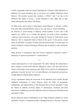 of cells recognizable within the anterior hypothalamus of humans reflect differences in
influence over sexual orientation, that is, cell cluster size somehow determines sexual
behavior. This premise assumes that variations in INAH 2 and 3 are due to the
difference that matters to LeVay -- sexual orientation in men -rather than to other
factors affecting the size of those cell clusters.

(3) There exists such a thing as "male-typical sexual behavior" in humans, it differs
from some other unnamed behavior, and it is the same thing as "sexual orientation, . . .
the direction of sexual feelings or behavior toward members of one's own or the
opposite sex" (1034). As we critique this premise, we reveal LeVay's assumption
conflating sexual orientation with gender through the concept of "male-typical sexual
behavior," that is, unspecified behavior based on the gender of the persons toward
whom an individual is oriented ("sexually oriented toward women" or toward men). (4)
Sexual orientation is based on biological influences that are specific to male and female
identities.

Other premises or assumptions built into LeVay's explanatory framework include a
dichotomy of "typical sexual behavior," oriented either to

                                             -60-

women (male-typical) or to men (unspecified). The author sidesteps the relationship of
those concepts to actual sexual behavior, although he refers in his later discussion to
insertive and receptive roles among gay men. While LeVay seems to be challenging the
signficance of gender (he uses "sex") in brain differences, his framework and premises
strongly depend on bipolar gender categories.

LeVay's introduction setting the framework for his approach moves quickly through
traditional explanations of sexual behavior (from the fields of psychology,
anthropology, and religion/ethics) to "the biological basis of sexual orientation," citing
the failures of methods involving studies of chromosomes, hormones, and brain
structures to "establish any consistent differences between homosexual and heterosexual
individuals" (1034).

He has chosen the anterior hypothalamus as the "likely biological substrate for sexual
orientation" because in nonhuman primates, damaging that part of the brain "impair[s]
 