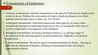 Transmission of Epidemics:
 Airborne transmission: Airborne transmission is the spread of infection by droplet nuclei
or dust in the air. Without the intervention of winds or drafts the distance over which
airborne infection takes place is short, say 10 to 20 feet.
 Arthropod transmission: Arthropod transmission takes place by an insect, either
mechanically through a contaminated proboscis or feet, or biologically when there is
growth or replication of an organism in the arthropod.
 Biological transmission: Involving a biological process, e.g. passing a stage of
development of the infecting agent in an intermediate host. Opposite to mechanical
transmission.
 Contact transmission: The disease agent is transferred directly by biting , chewing or
indirectly by inhalation of droplets, drinking of contaminated water, traveling in
contaminated vehicles.
11
 