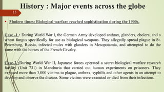 History : Major events across the globe
 Modern times: Biological warfare reached sophistication during the 1900s.
Case -1 : During World War I, the German Army developed anthrax, glanders, cholera, and a
wheat fungus specifically for use as biological weapons. They allegedly spread plague in St.
Petersburg, Russia, infected mules with glanders in Mesopotamia, and attempted to do the
same with the horses of the French Cavalry.
Case-2 :During World War II, Japanese forces operated a secret biological warfare research
facility (Unit 731) in Manchuria that carried out human experiments on prisoners. They
exposed more than 3,000 victims to plague, anthrax, syphilis and other agents in an attempt to
develop and observe the disease. Some victims were executed or died from their infections.
13
 