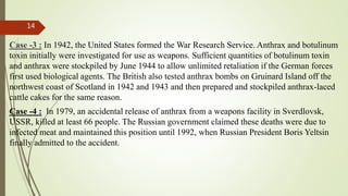 Case -3 : In 1942, the United States formed the War Research Service. Anthrax and botulinum
toxin initially were investigated for use as weapons. Sufficient quantities of botulinum toxin
and anthrax were stockpiled by June 1944 to allow unlimited retaliation if the German forces
first used biological agents. The British also tested anthrax bombs on Gruinard Island off the
northwest coast of Scotland in 1942 and 1943 and then prepared and stockpiled anthrax-laced
cattle cakes for the same reason.
Case -4 : In 1979, an accidental release of anthrax from a weapons facility in Sverdlovsk,
USSR, killed at least 66 people. The Russian government claimed these deaths were due to
infected meat and maintained this position until 1992, when Russian President Boris Yeltsin
finally admitted to the accident.
14
 